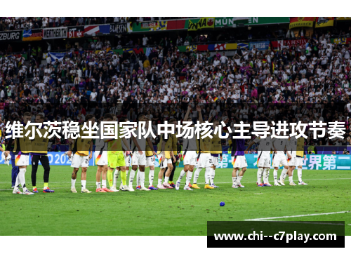 维尔茨稳坐国家队中场核心主导进攻节奏